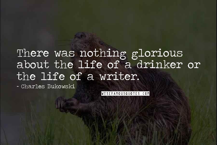 Charles Bukowski Quotes: There was nothing glorious about the life of a drinker or the life of a writer.