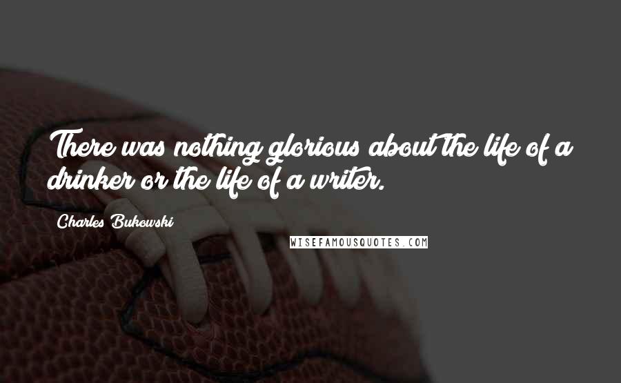Charles Bukowski Quotes: There was nothing glorious about the life of a drinker or the life of a writer.