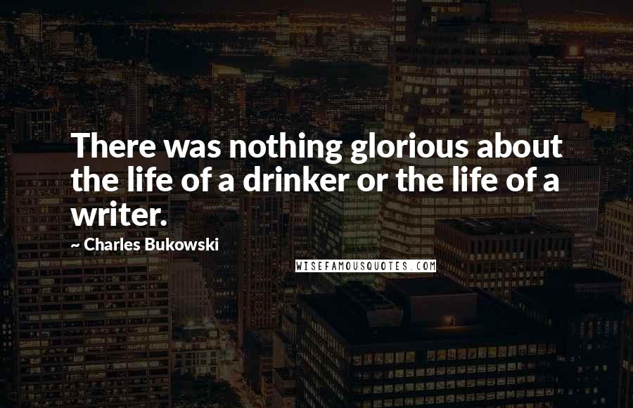 Charles Bukowski Quotes: There was nothing glorious about the life of a drinker or the life of a writer.