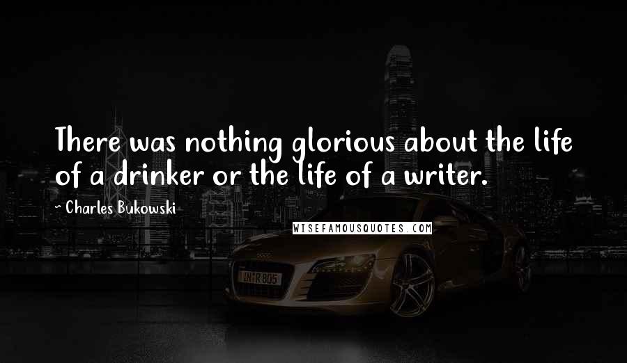 Charles Bukowski Quotes: There was nothing glorious about the life of a drinker or the life of a writer.