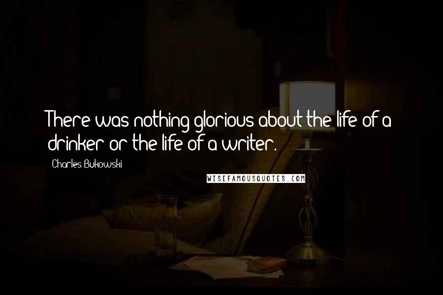 Charles Bukowski Quotes: There was nothing glorious about the life of a drinker or the life of a writer.