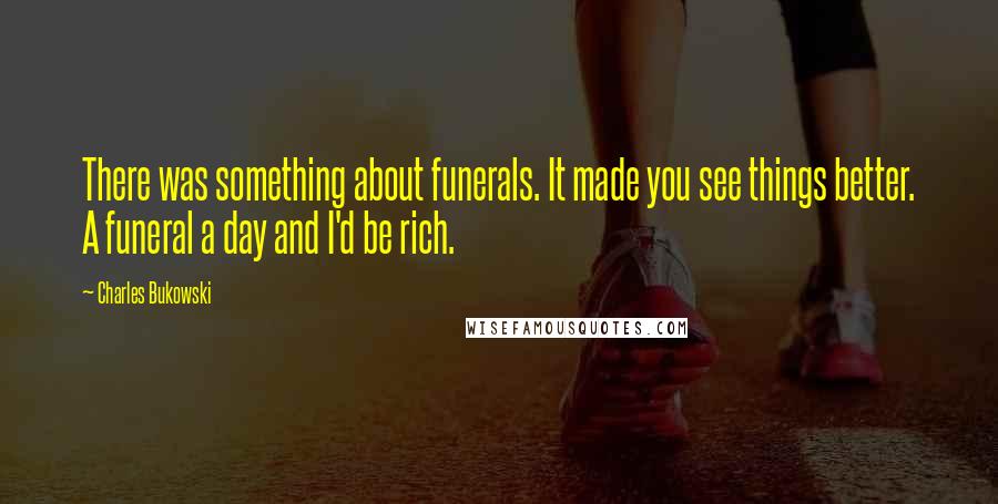 Charles Bukowski Quotes: There was something about funerals. It made you see things better. A funeral a day and I'd be rich.