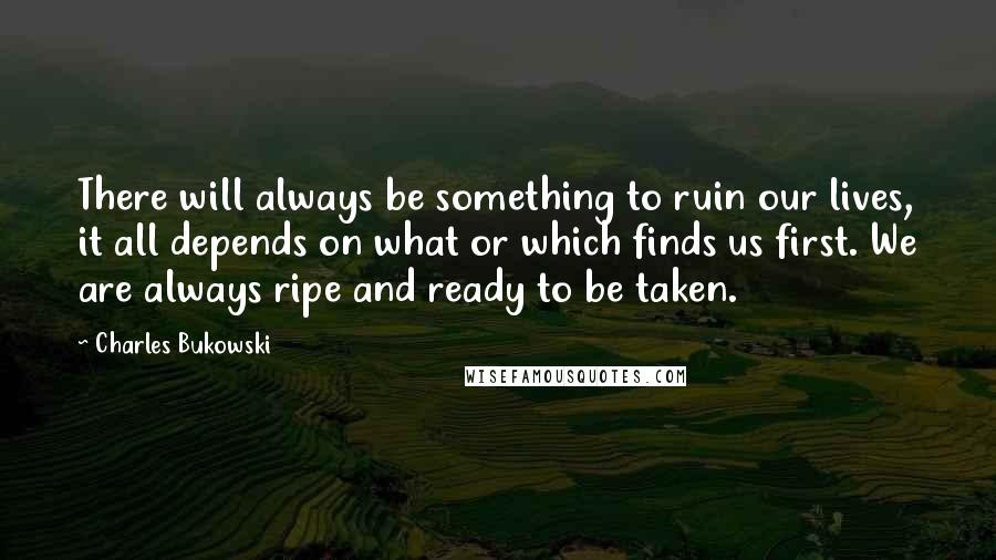 Charles Bukowski Quotes: There will always be something to ruin our lives, it all depends on what or which finds us first. We are always ripe and ready to be taken.