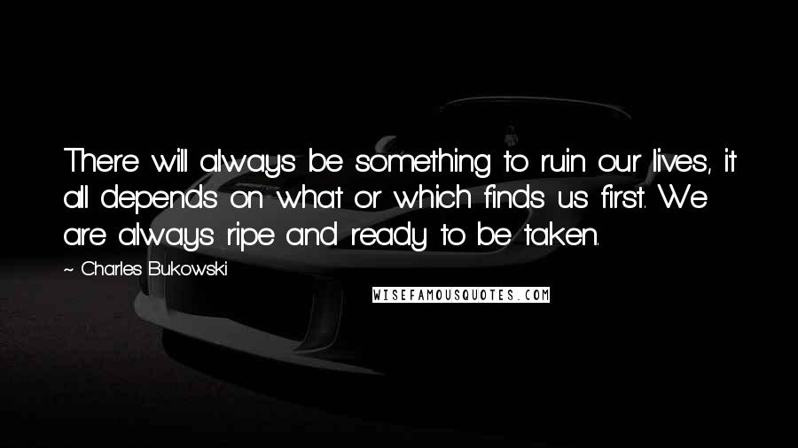 Charles Bukowski Quotes: There will always be something to ruin our lives, it all depends on what or which finds us first. We are always ripe and ready to be taken.