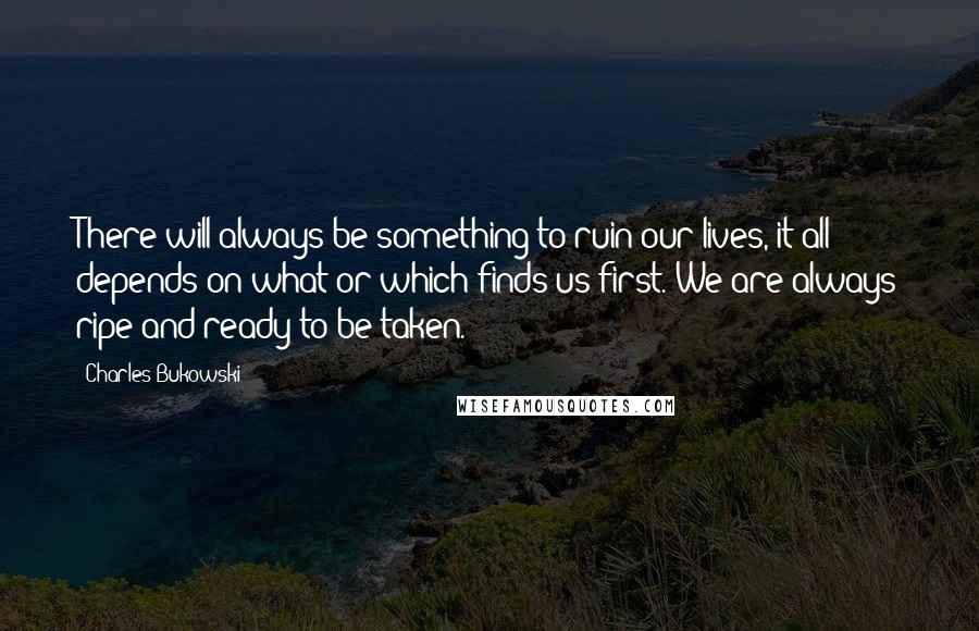 Charles Bukowski Quotes: There will always be something to ruin our lives, it all depends on what or which finds us first. We are always ripe and ready to be taken.