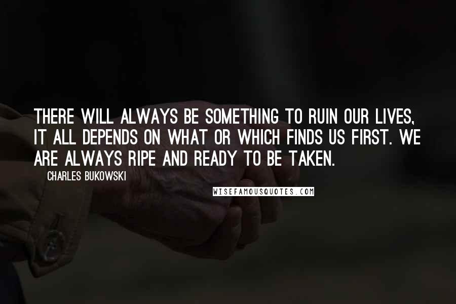 Charles Bukowski Quotes: There will always be something to ruin our lives, it all depends on what or which finds us first. We are always ripe and ready to be taken.