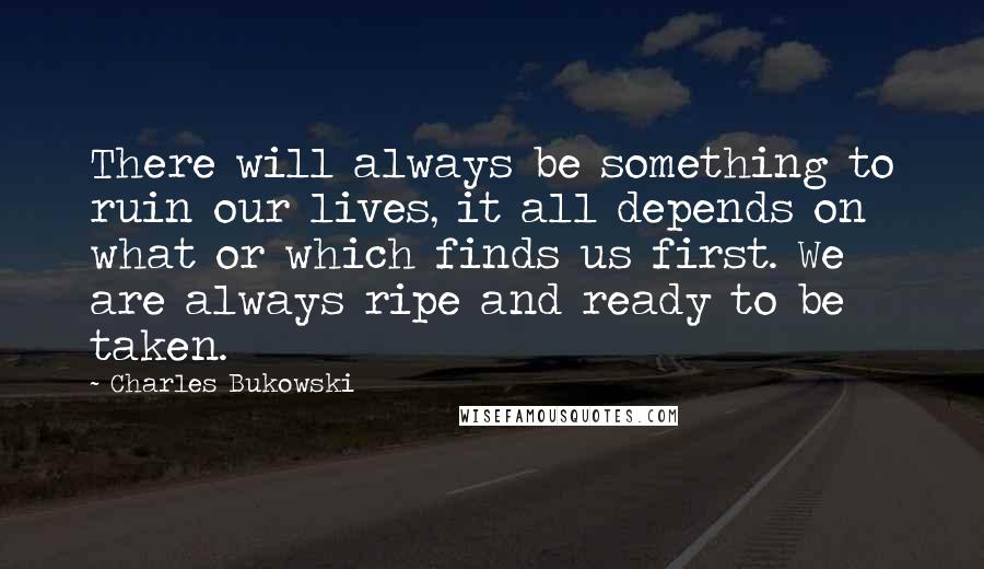 Charles Bukowski Quotes: There will always be something to ruin our lives, it all depends on what or which finds us first. We are always ripe and ready to be taken.