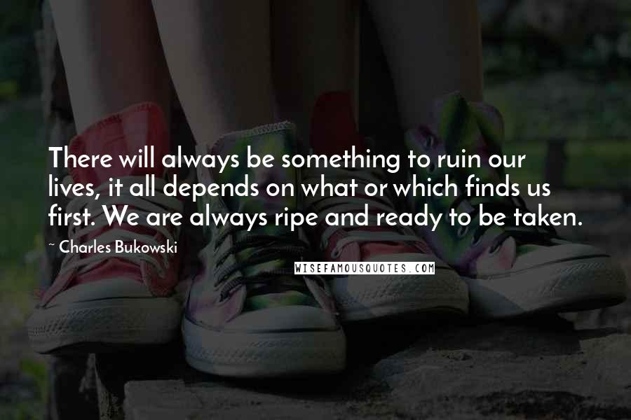 Charles Bukowski Quotes: There will always be something to ruin our lives, it all depends on what or which finds us first. We are always ripe and ready to be taken.
