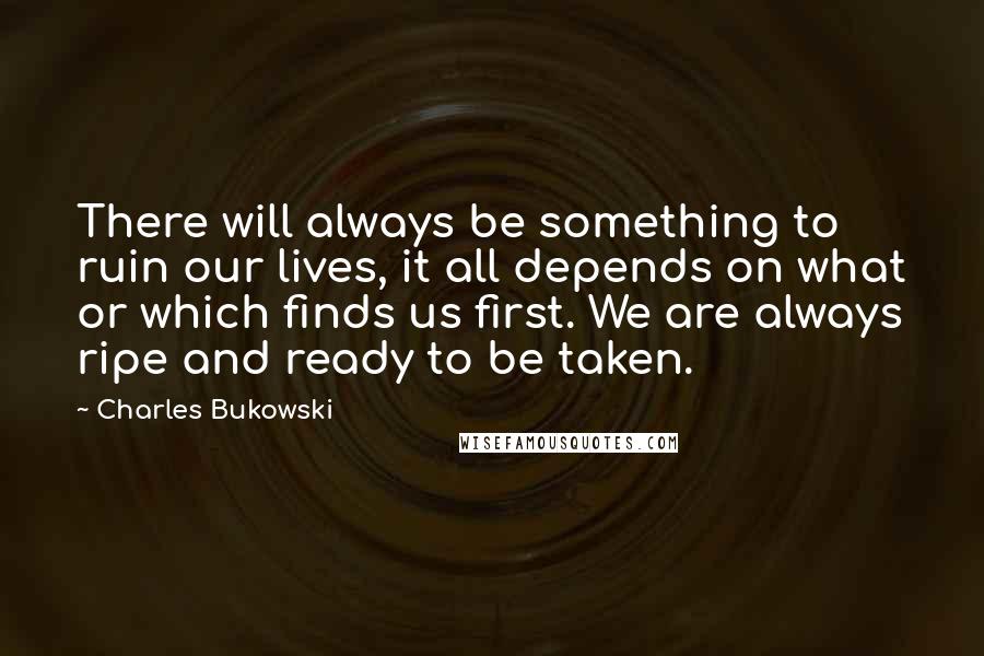 Charles Bukowski Quotes: There will always be something to ruin our lives, it all depends on what or which finds us first. We are always ripe and ready to be taken.