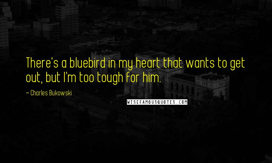 Charles Bukowski Quotes: There's a bluebird in my heart that wants to get out, but I'm too tough for him.