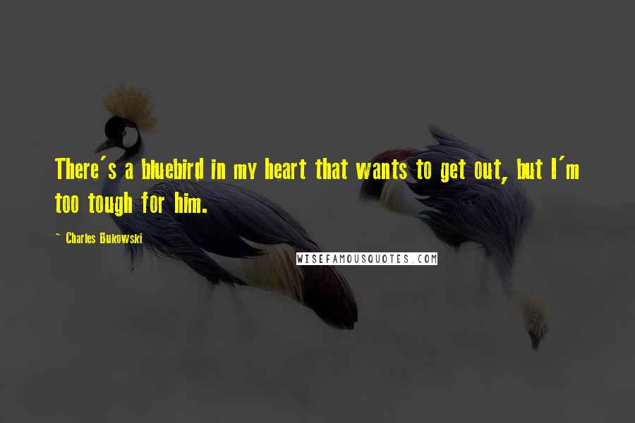 Charles Bukowski Quotes: There's a bluebird in my heart that wants to get out, but I'm too tough for him.