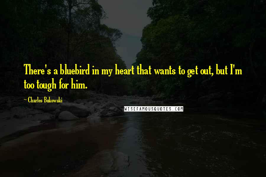 Charles Bukowski Quotes: There's a bluebird in my heart that wants to get out, but I'm too tough for him.