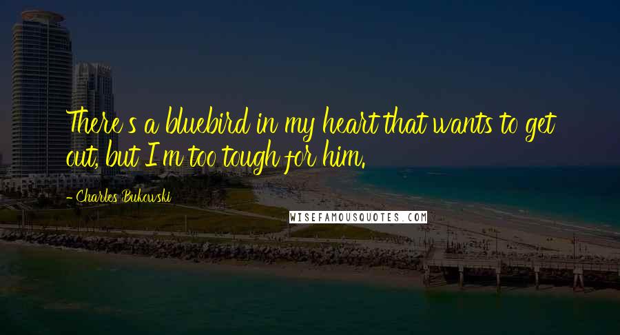 Charles Bukowski Quotes: There's a bluebird in my heart that wants to get out, but I'm too tough for him.