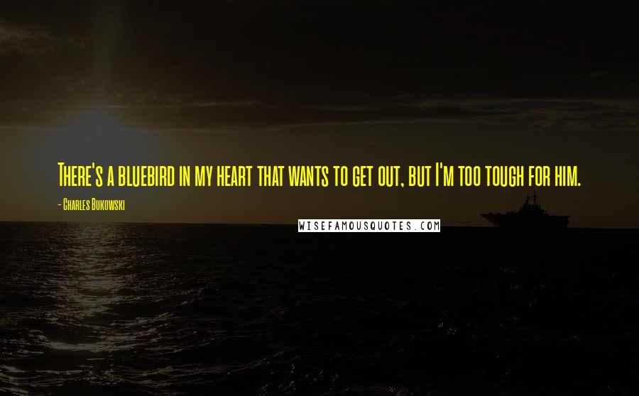 Charles Bukowski Quotes: There's a bluebird in my heart that wants to get out, but I'm too tough for him.