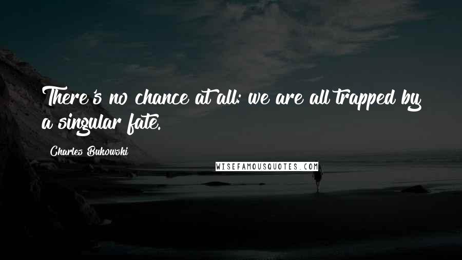 Charles Bukowski Quotes: There's no chance at all: we are all trapped by a singular fate.