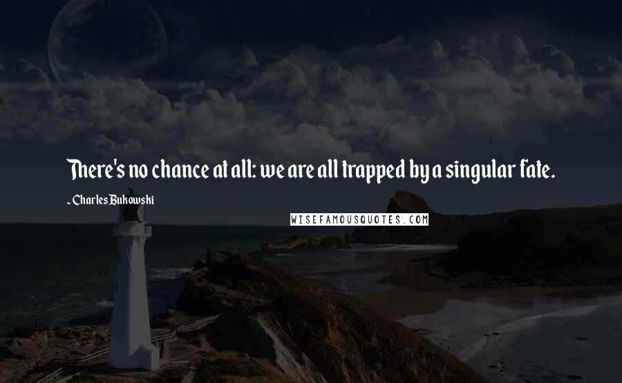 Charles Bukowski Quotes: There's no chance at all: we are all trapped by a singular fate.