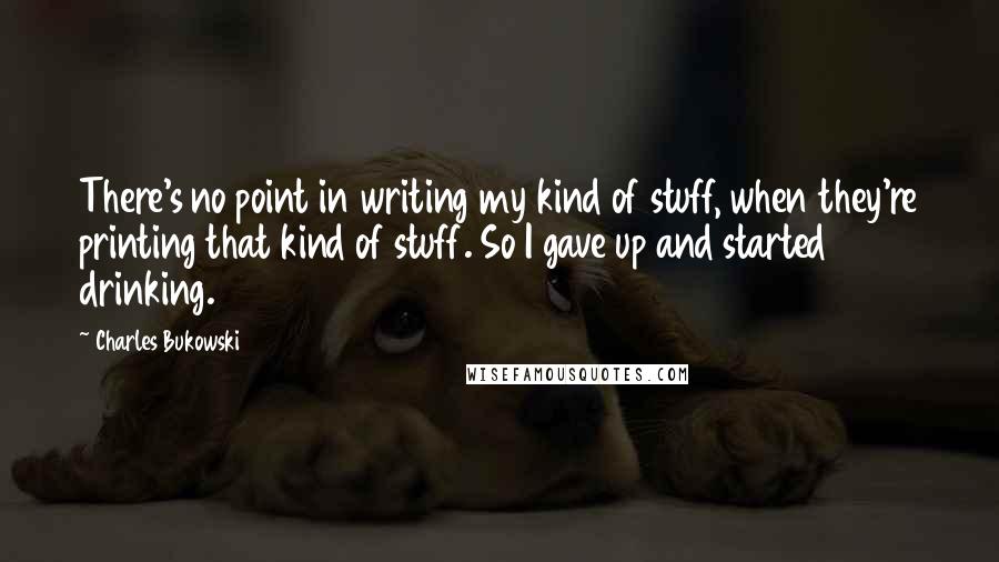 Charles Bukowski Quotes: There's no point in writing my kind of stuff, when they're printing that kind of stuff. So I gave up and started drinking.