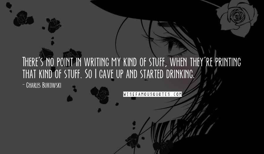 Charles Bukowski Quotes: There's no point in writing my kind of stuff, when they're printing that kind of stuff. So I gave up and started drinking.
