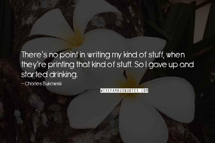 Charles Bukowski Quotes: There's no point in writing my kind of stuff, when they're printing that kind of stuff. So I gave up and started drinking.