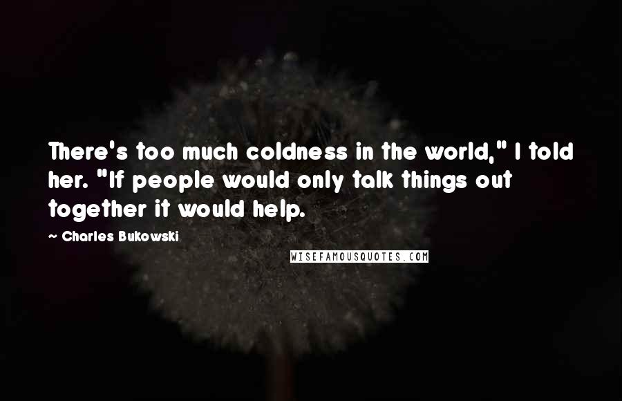 Charles Bukowski Quotes: There's too much coldness in the world," I told her. "If people would only talk things out together it would help.