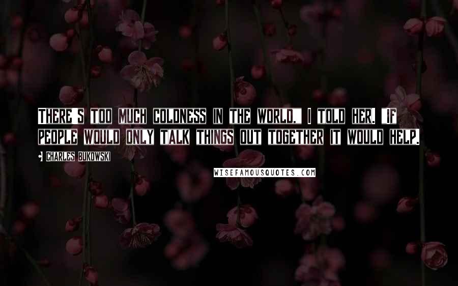 Charles Bukowski Quotes: There's too much coldness in the world," I told her. "If people would only talk things out together it would help.