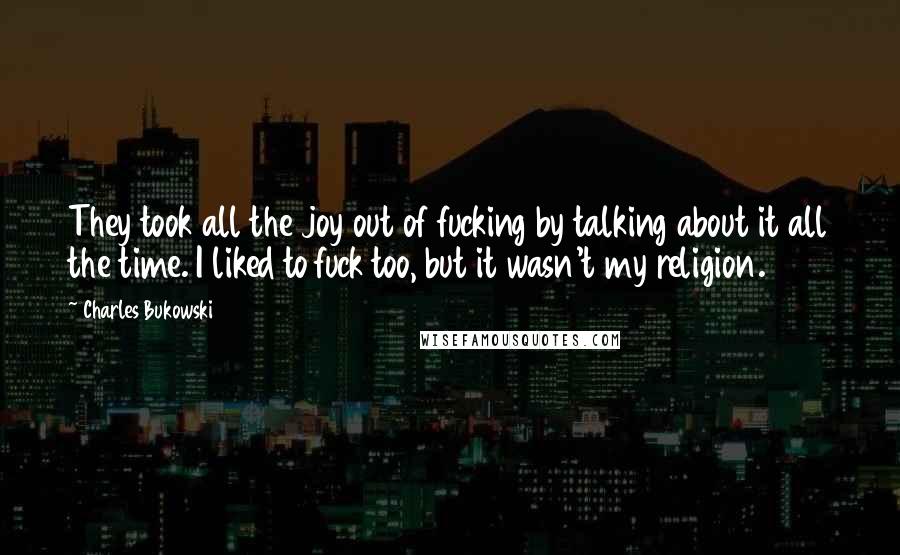 Charles Bukowski Quotes: They took all the joy out of fucking by talking about it all the time. I liked to fuck too, but it wasn't my religion.