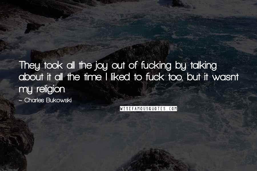 Charles Bukowski Quotes: They took all the joy out of fucking by talking about it all the time. I liked to fuck too, but it wasn't my religion.
