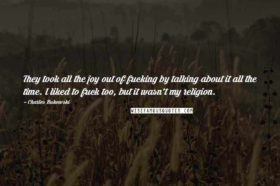 Charles Bukowski Quotes: They took all the joy out of fucking by talking about it all the time. I liked to fuck too, but it wasn't my religion.