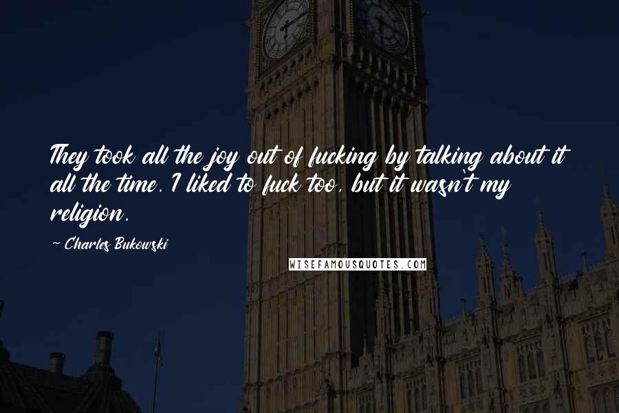 Charles Bukowski Quotes: They took all the joy out of fucking by talking about it all the time. I liked to fuck too, but it wasn't my religion.
