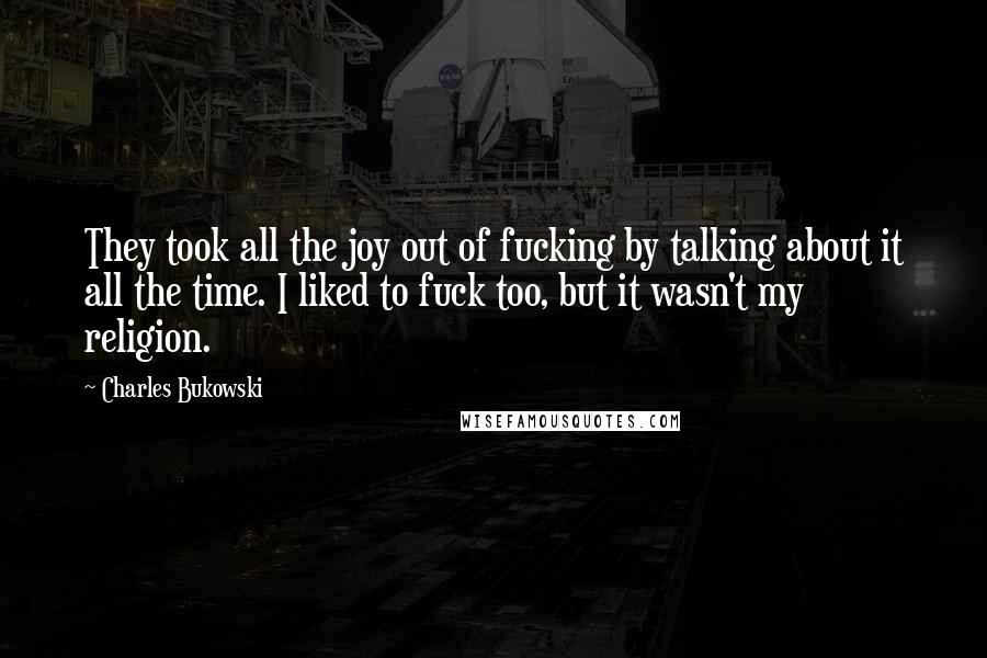 Charles Bukowski Quotes: They took all the joy out of fucking by talking about it all the time. I liked to fuck too, but it wasn't my religion.