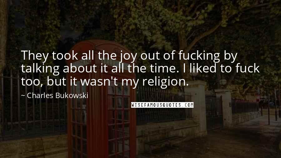 Charles Bukowski Quotes: They took all the joy out of fucking by talking about it all the time. I liked to fuck too, but it wasn't my religion.