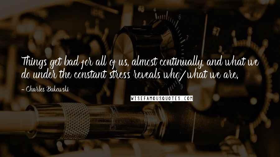 Charles Bukowski Quotes: Things get bad for all of us, almost continually, and what we do under the constant stress reveals who/what we are.