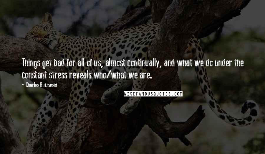 Charles Bukowski Quotes: Things get bad for all of us, almost continually, and what we do under the constant stress reveals who/what we are.