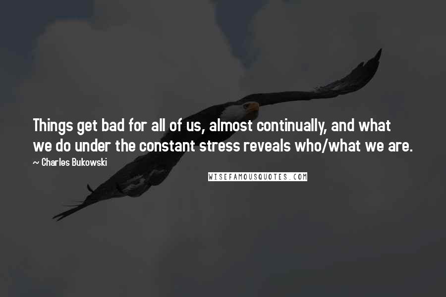 Charles Bukowski Quotes: Things get bad for all of us, almost continually, and what we do under the constant stress reveals who/what we are.