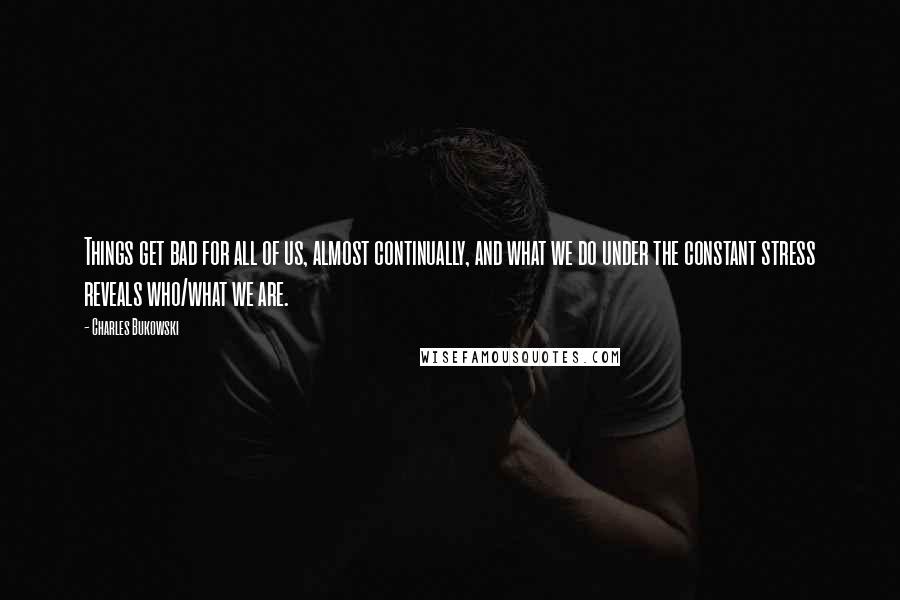 Charles Bukowski Quotes: Things get bad for all of us, almost continually, and what we do under the constant stress reveals who/what we are.