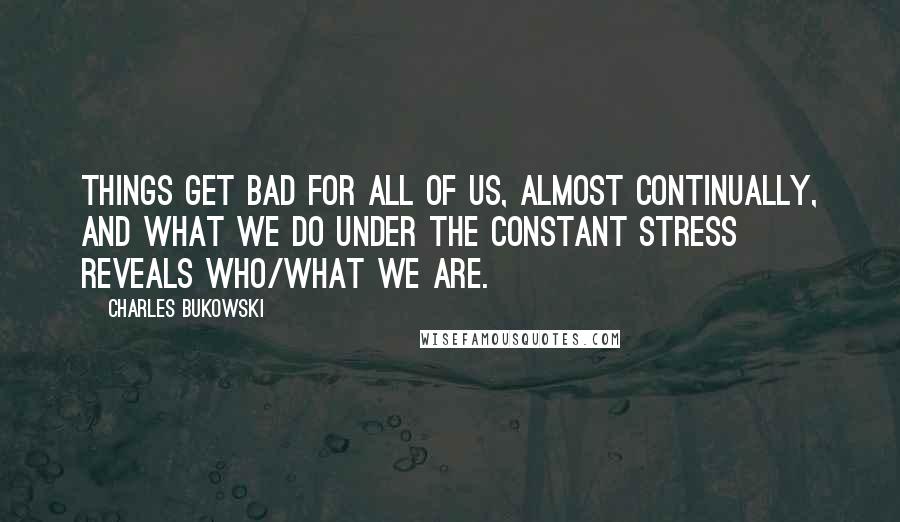 Charles Bukowski Quotes: Things get bad for all of us, almost continually, and what we do under the constant stress reveals who/what we are.