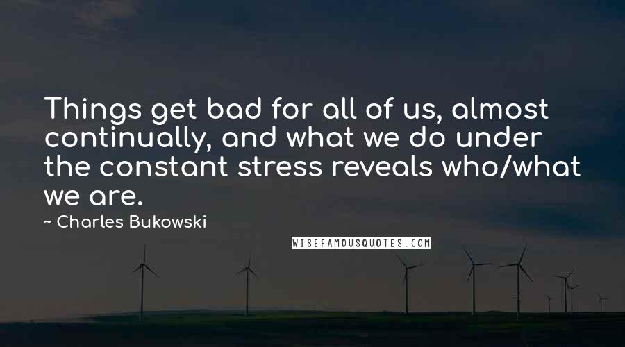 Charles Bukowski Quotes: Things get bad for all of us, almost continually, and what we do under the constant stress reveals who/what we are.
