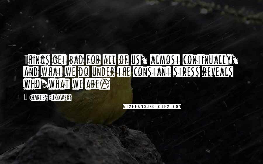 Charles Bukowski Quotes: Things get bad for all of us, almost continually, and what we do under the constant stress reveals who/what we are.