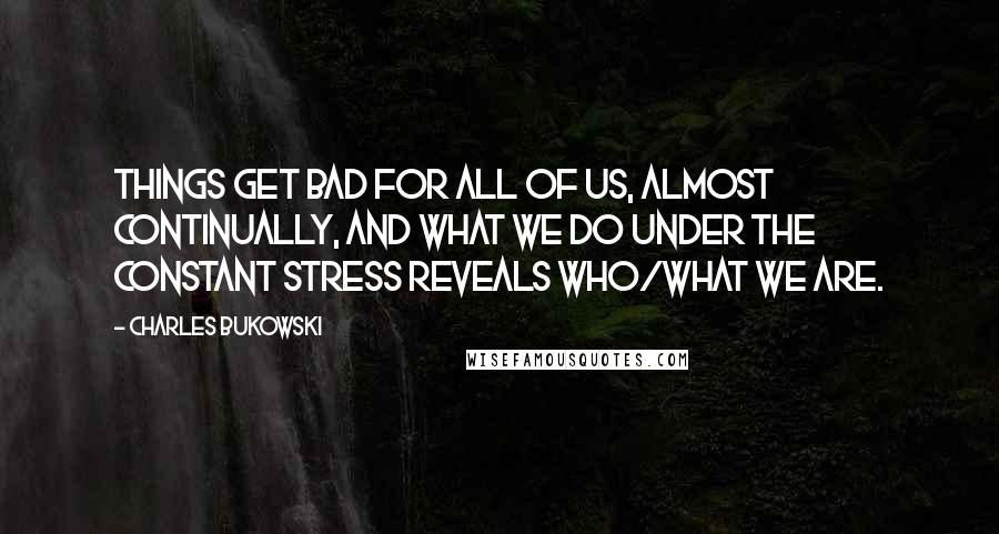 Charles Bukowski Quotes: Things get bad for all of us, almost continually, and what we do under the constant stress reveals who/what we are.