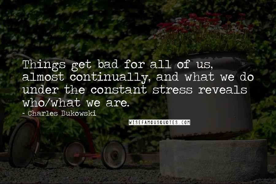 Charles Bukowski Quotes: Things get bad for all of us, almost continually, and what we do under the constant stress reveals who/what we are.