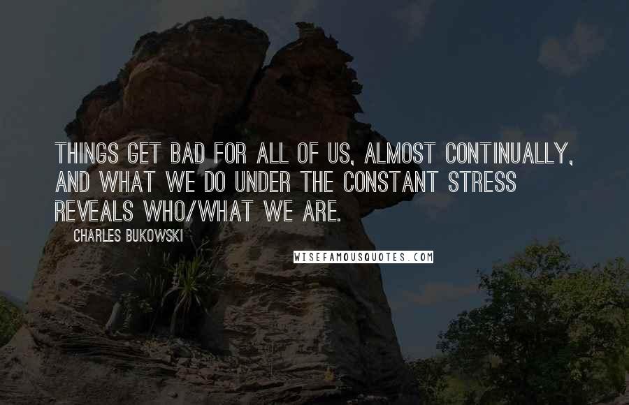 Charles Bukowski Quotes: Things get bad for all of us, almost continually, and what we do under the constant stress reveals who/what we are.