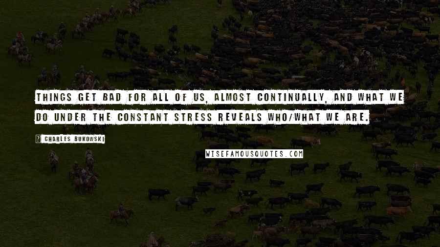 Charles Bukowski Quotes: Things get bad for all of us, almost continually, and what we do under the constant stress reveals who/what we are.