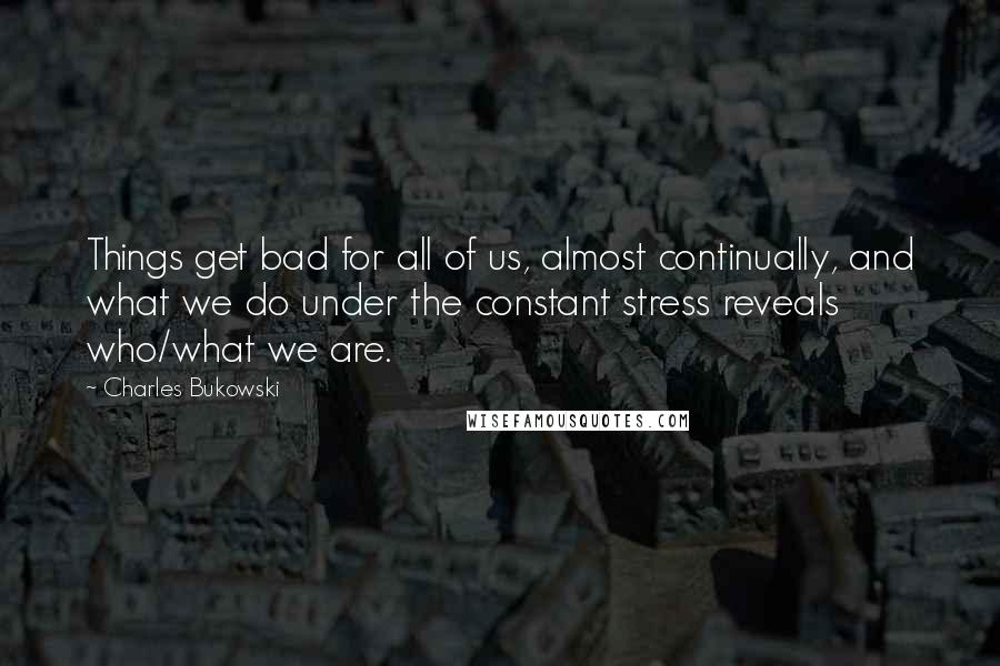 Charles Bukowski Quotes: Things get bad for all of us, almost continually, and what we do under the constant stress reveals who/what we are.