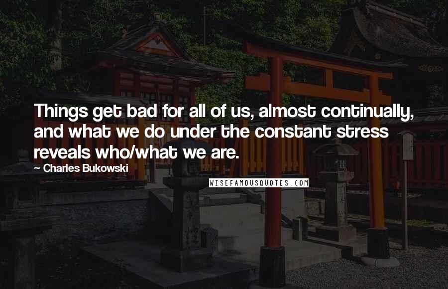 Charles Bukowski Quotes: Things get bad for all of us, almost continually, and what we do under the constant stress reveals who/what we are.