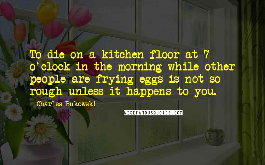 Charles Bukowski Quotes: To die on a kitchen floor at 7 o'clock in the morning while other people are frying eggs is not so rough unless it happens to you.