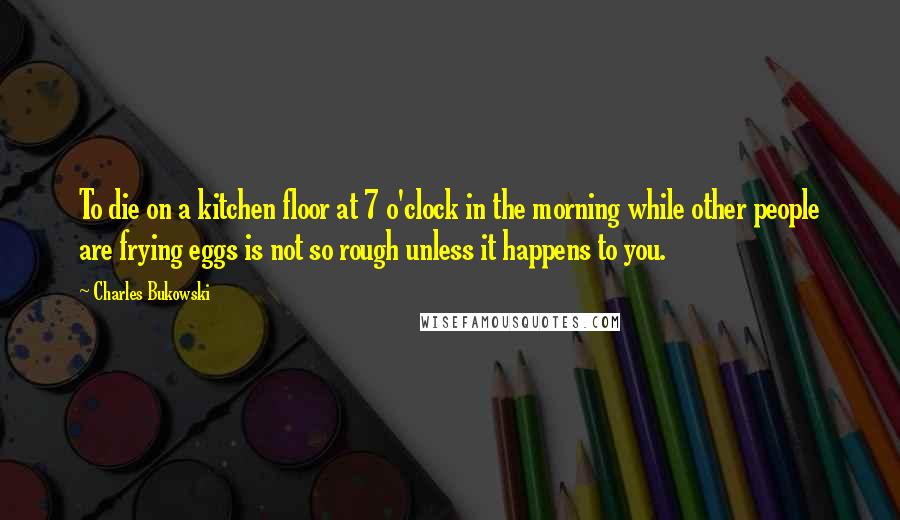 Charles Bukowski Quotes: To die on a kitchen floor at 7 o'clock in the morning while other people are frying eggs is not so rough unless it happens to you.