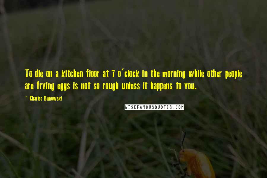 Charles Bukowski Quotes: To die on a kitchen floor at 7 o'clock in the morning while other people are frying eggs is not so rough unless it happens to you.