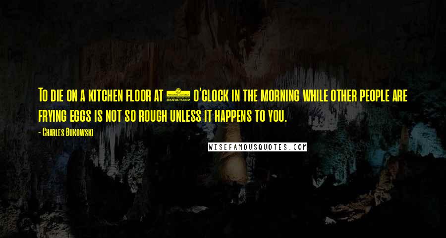 Charles Bukowski Quotes: To die on a kitchen floor at 7 o'clock in the morning while other people are frying eggs is not so rough unless it happens to you.