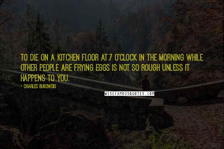 Charles Bukowski Quotes: To die on a kitchen floor at 7 o'clock in the morning while other people are frying eggs is not so rough unless it happens to you.
