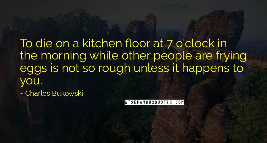 Charles Bukowski Quotes: To die on a kitchen floor at 7 o'clock in the morning while other people are frying eggs is not so rough unless it happens to you.